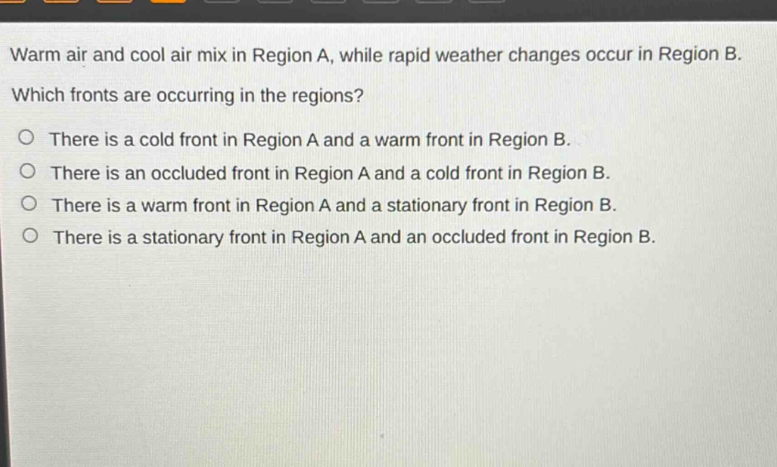 warm air and cool air mix in region a, while rapid weather changes occur in region b. which fronts are occurring in the regions?\no there is a cold front in region a and a warm front in region b.\no there is an occluded front in region a and a cold front in region b.\no there is a warm front in region a and a stationary front in region b.\no there is a stationary front in region a and an occluded front in region b.