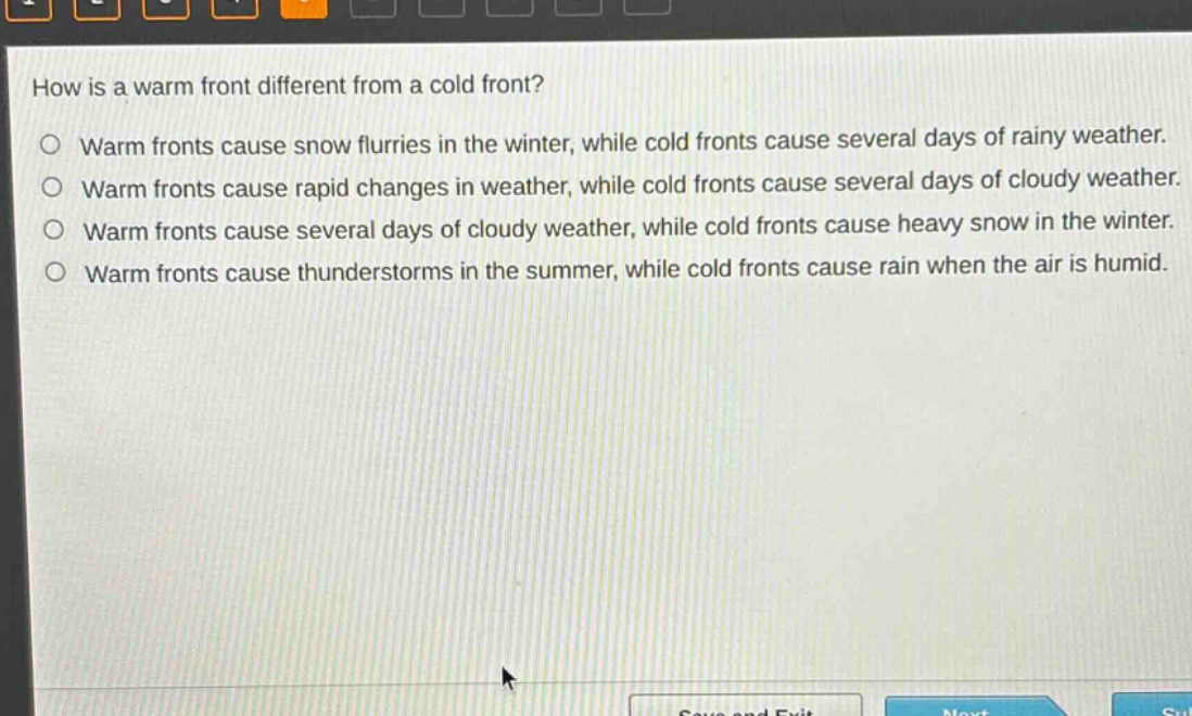 how is a warm front different from a cold front?\no warm fronts cause snow flurries in the winter, while cold fronts cause several days of rainy weather.\no warm fronts cause rapid changes in weather, while cold fronts cause several days of cloudy weather.\no warm fronts cause several days of cloudy weather, while cold fronts cause heavy snow in the winter.\no warm fronts cause thunderstorms in the summer, while cold fronts cause rain when the air is humid.