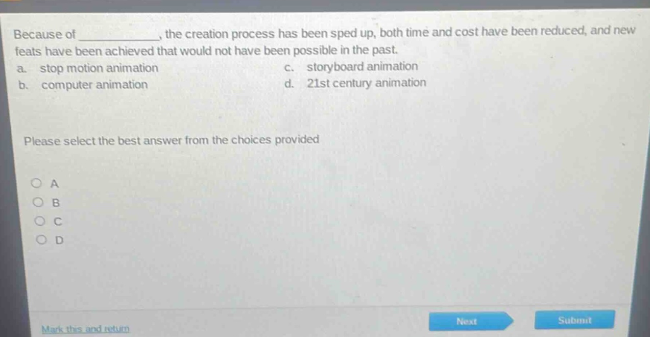 because of ______________, the creation process has been sped up, both time and cost have been reduced, and new feats have been achieved that would not have been possible in the past.\na. stop motion animation c. storyboard animation\nb. computer animation d. 21st century animation\nplease select the best answer from the choices provided\n○ a\n○ b\n○ c\n○ d