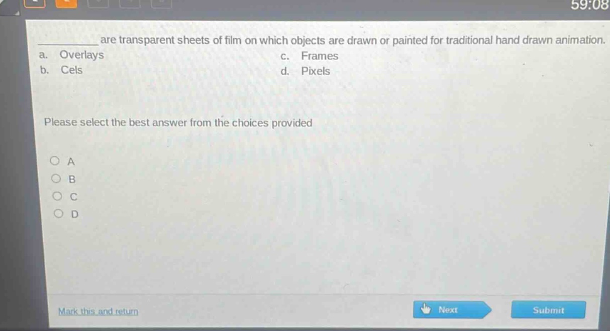 ____ are transparent sheets of film on which objects are drawn or painted for traditional hand - drawn animation.\na. overlays c. frames\nb. cels d. pixels\nplease select the best answer from the choices provided\n○ a\n○ b\n○ c\n○ d