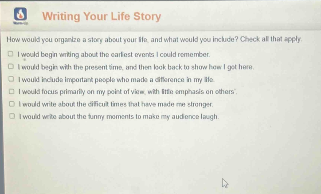writing your life story\nhow would you organize a story about your life, and what would you include? check all that apply.\n□ i would begin writing about the earliest events i could remember.\n□ i would begin with the present time, and then look back to show how i got here.\n□ i would include important people who made a difference in my life.\n□ i would focus primarily on my point of view, with little emphasis on others.\n□ i would write about the difficult times that have made me stronger.\n□ i would write about the funny moments to make my audience laugh.