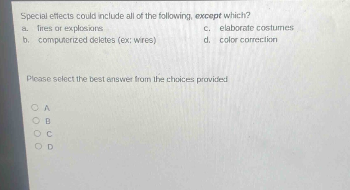 special effects could include all of the following, except which?\na. fires or explosions\nc. elaborate costumes\nb. computerized deletes (ex: wires)\nd. color correction\nplease select the best answer from the choices provided\n○ a\n○ b\n○ c\n○ d