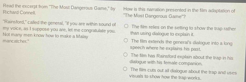 read the excerpt from \the most dangerous game,\ by richard connell. \rainsford,\ called the general, \if you are within sound of my voice, as i suppose you are, let me congratulate you. not many men know how to make a malay mancatcher.\ how is this narration presented in the film - adaptation of \the most dangerous game\? the film relies on the setting to show the trap rather than using dialogue to explain it. the film extends the generals dialogue into a long speech where he explains his past. the film has rainsford explain about the trap in his dialogue with his female companion. the film cuts out all dialogue about the trap and uses visuals to show how the trap works.