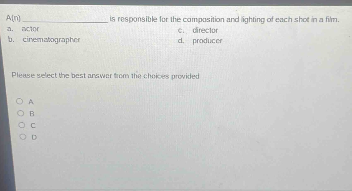 a(n) ____________ is responsible for the composition and lighting of each shot in a film.\na. actor\nc. director\nb. cinematographer\nd. producer\nplease select the best answer from the choices provided\n○ a\n○ b\n○ c\n○ d
