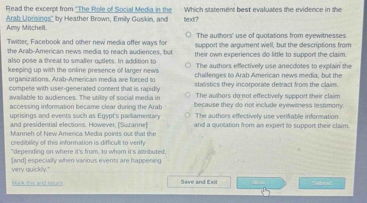read the excerpt from \the role of social media in the arab uprisings\ by heather brown, emily guskin, and amy mitchell. twitter, facebook and other new media offer ways for the arab - american news media to reach audiences, but also pose a threat to smaller outlets. in addition to keeping up with the online presence of larger news organizations, arab - american media are forced to compete with user - generated content that is rapidly available to audiences. the utility of social media in accessing information became clear during the arab uprisings and events such as egypts parliamentary and presidential elections. however, suzanne manneh of new america media points out that the credibility of this information is difficult to verify \depending on where its from, to whom its attributed, and especially when various events are happening very quickly.\ which statement best evaluates the evidence in the text? the authors use of quotations from eyewitnesses support the argument well, but the descriptions from their own experiences do little to support the claim. the authors effectively use anecdotes to explain the challenges to arab american news media, but the statistics they incorporate detract from the claim. the authors do not effectively support their claim because they do not include eyewitness testimony. the authors effectively use verifiable information and a quotation from an expert to support their claim.
