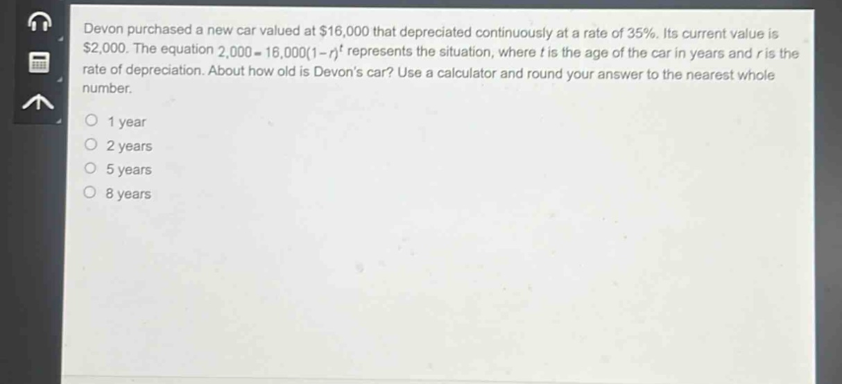 devon purchased a new car valued at $16,000 that depreciated continuously at a rate of 35%. its current value is $2,000. the equation 2,000 = 16,000(1 - r)^t represents the situation, where t is the age of the car in years and r is the rate of depreciation. about how old is devons car? use a calculator and round your answer to the nearest whole number.\n1 year\n2 years\n5 years\n8 years