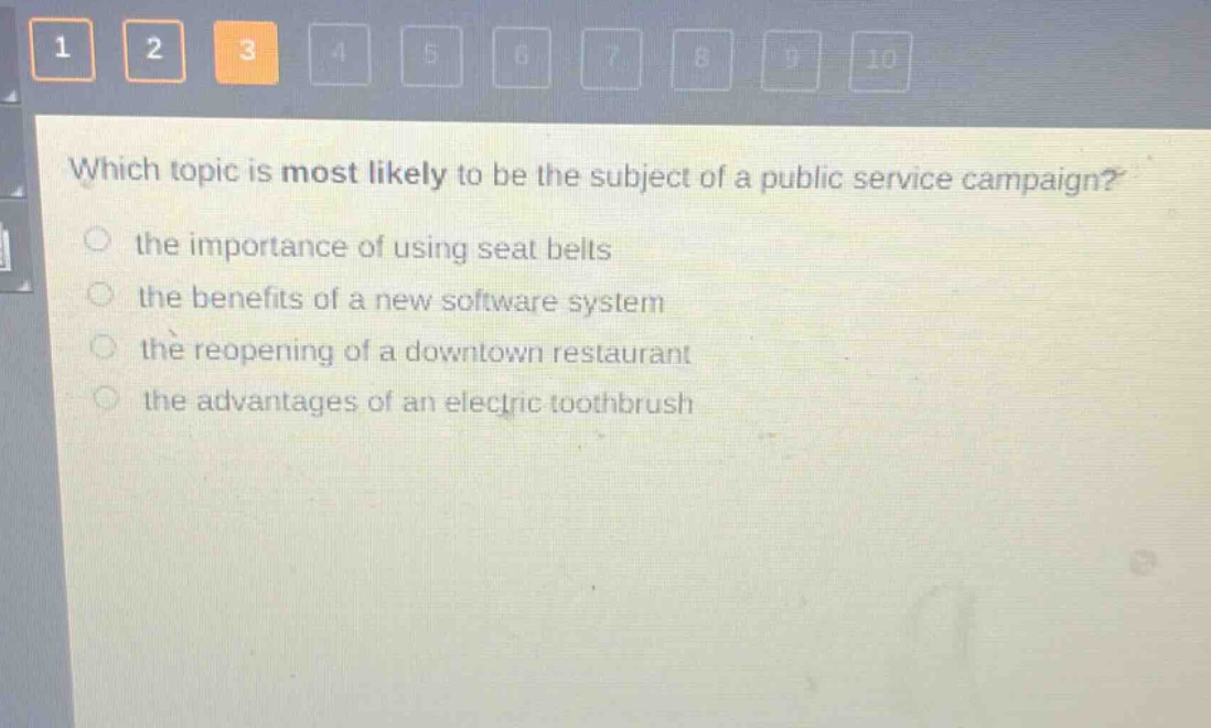 which topic is most likely to be the subject of a public service campaign?\n the importance of using seat belts\n the benefits of a new software system\n the reopening of a downtown restaurant\n the advantages of an electric toothbrush