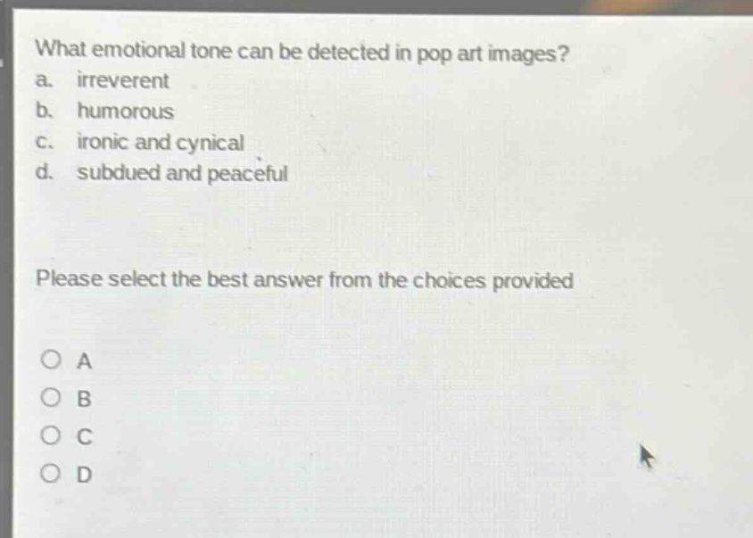 what emotional tone can be detected in pop art images?\na. irreverent\nb. humorous\nc. ironic and cynical\nd. subdued and peaceful\nplease select the best answer from the choices provided\no a\no b\no c\no d