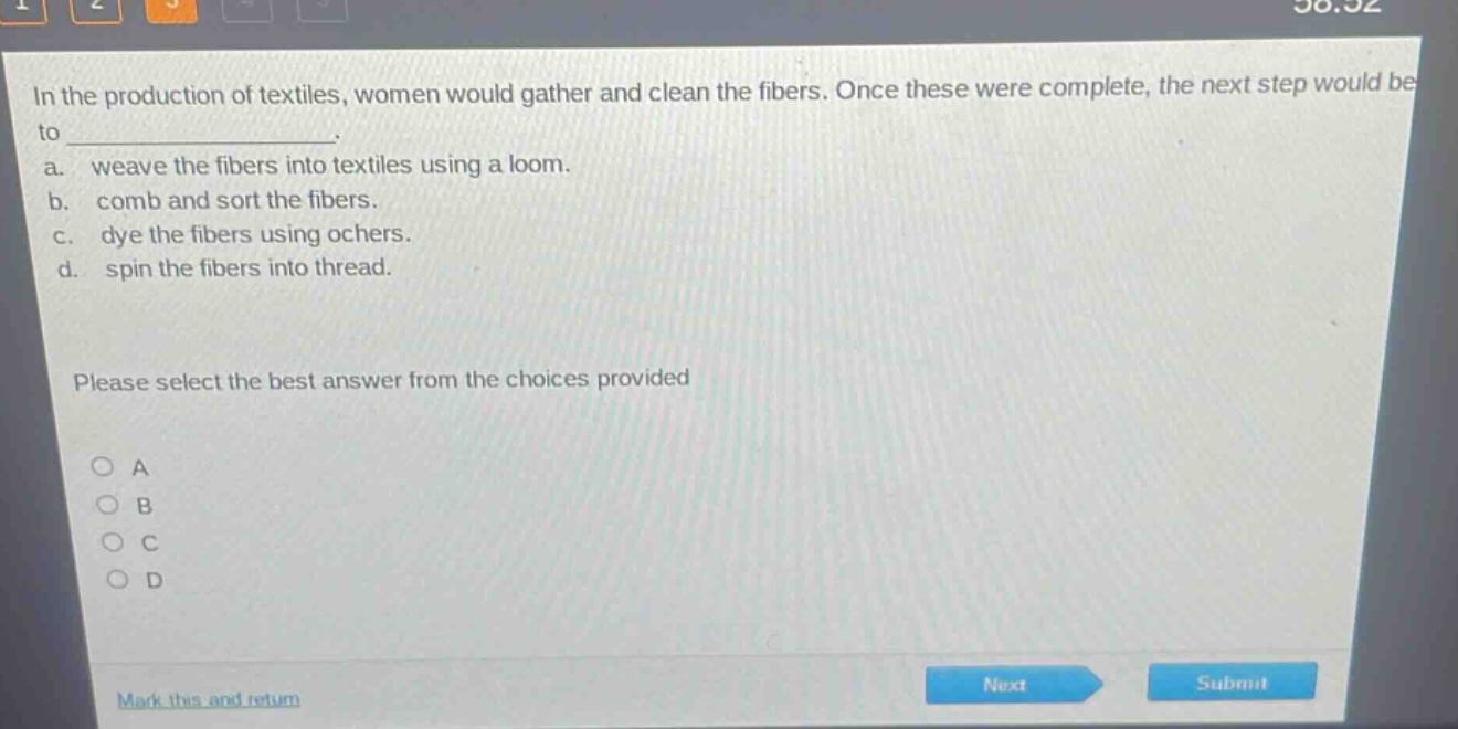 in the production of textiles, women would gather and clean the fibers. once these were complete, the next step would be to _______________. a. weave the fibers into textiles using a loom. b. comb and sort the fibers. c. dye the fibers using ochers. d. spin the fibers into thread. please select the best answer from the choices provided