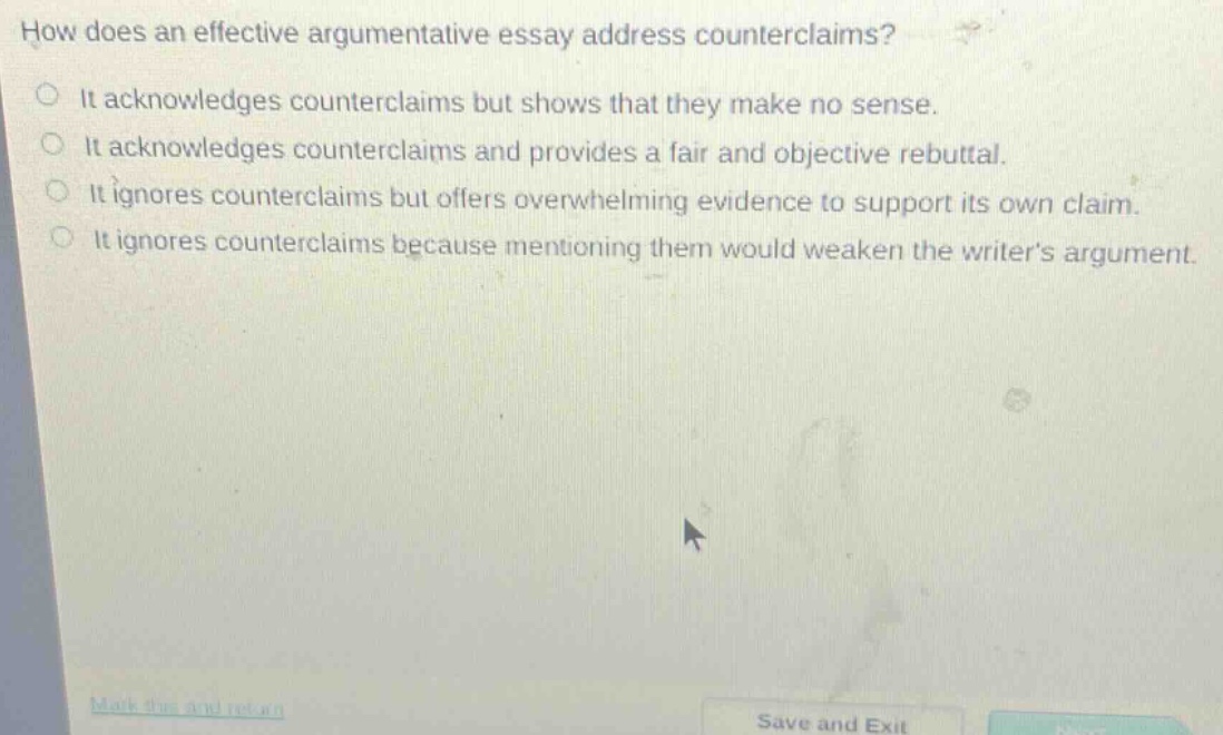 how does an effective argumentative essay address counterclaims?\nit acknowledges counterclaims but shows that they make no sense.\nit acknowledges counterclaims and provides a fair and objective rebuttal.\nit ignores counterclaims but offers overwhelming evidence to support its own claim.\nit ignores counterclaims because mentioning them would weaken the writers argument.