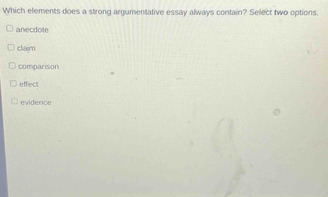 which elements does a strong argumentative essay always contain? select two options. \n□ anecdote\n□ claim\n□ comparison\n□ effect\n□ evidence