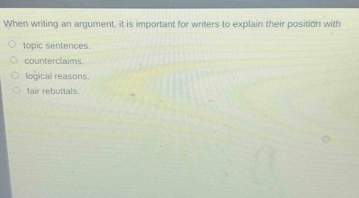 when writing an argument, it is important for writers to explain their position with\n○ topic sentences.\n○ counterclaims.\n○ logical reasons.\n○ fair rebuttals.