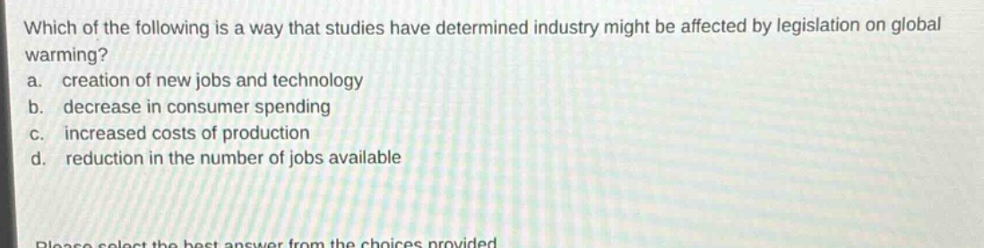 which of the following is a way that studies have determined industry might be affected by legislation on global warming?\na. creation of new jobs and technology\nb. decrease in consumer spending\nc. increased costs of production\nd. reduction in the number of jobs available