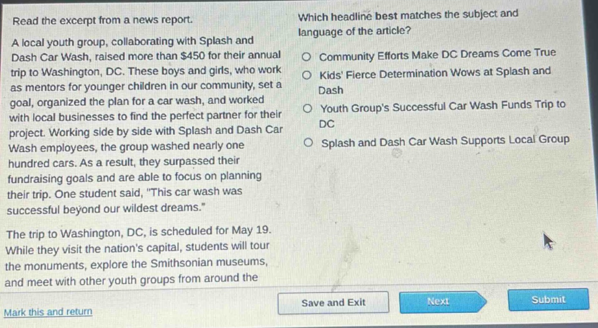read the excerpt from a news report. a local youth group, collaborating with splash and dash car wash, raised more than $450 for their annual trip to washington, dc. these boys and girls, who work as mentors for younger children in our community, set a goal, organized the plan for a car wash, and worked with local businesses to find the perfect partner for their project. working side by side with splash and dash car wash employees, the group washed nearly one hundred cars. as a result, they surpassed their fundraising goals and are able to focus on planning their trip. one student said, \this car wash was successful beyond our wildest dreams.\ the trip to washington, dc, is scheduled for may 19. while they visit the nations capital, students will tour the monuments, explore the smithsonian museums, and meet with other youth groups from around the which headline best matches the subject and language of the article? community efforts make dc dreams come true kids fierce determination wows at splash and dash youth groups successful car wash funds trip to dc splash and dash car wash supports local group mark this and return save and exit next submit