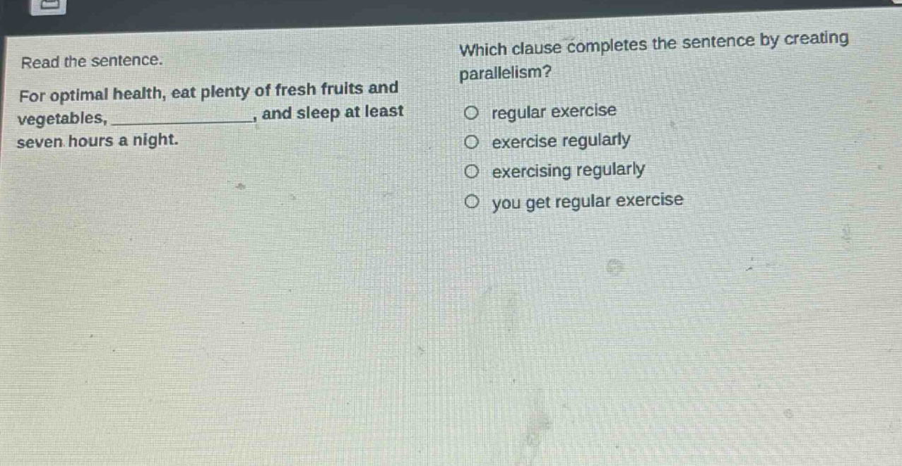 read the sentence. for optimal health, eat plenty of fresh fruits and vegetables, _______________, and sleep at least seven hours a night. which clause completes the sentence by creating parallelism? regular exercise exercise regularly exercising regularly you get regular exercise
