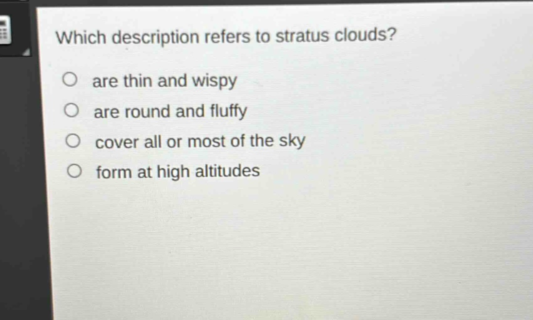 which description refers to stratus clouds?\nare thin and wispy\nare round and fluffy\ncover all or most of the sky\nform at high altitudes
