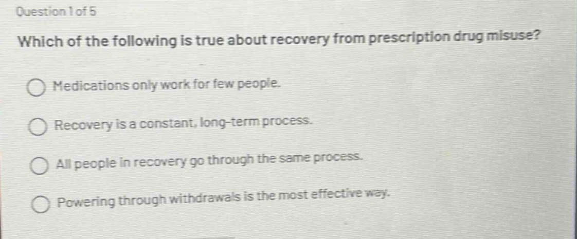 question 1 of 5\nwhich of the following is true about recovery from prescription drug misuse?\nmedications only work for few people.\nrecovery is a constant, long - term process.\nall people in recovery go through the same process.\npowering through withdrawals is the most effective way.