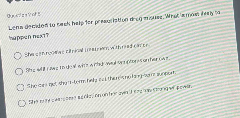 question 2 of 5\nlena decided to seek help for prescription drug misuse. what is most likely to happen next?\nshe can receive clinical treatment with medication.\nshe will have to deal with withdrawal symptoms on her own.\nshe can get short - term help but theres no long - term support.\nshe may overcome addiction on her own if she has strong willpower.