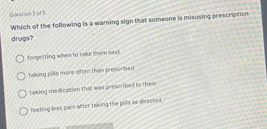 question 3 of 5\nwhich of the following is a warning sign that someone is misusing prescription drugs?\nforgetting when to take them next\ntaking pills more often than prescribed\ntaking medication that was prescribed to them\nfeeling less pain after taking the pills as directed