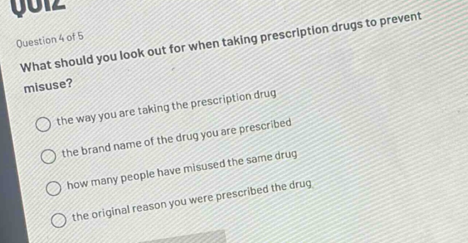 question 4 of 5\nwhat should you look out for when taking prescription drugs to prevent misuse?\nthe way you are taking the prescription drug\nthe brand name of the drug you are prescribed\nhow many people have misused the same drug\nthe original reason you were prescribed the drug