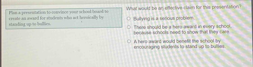 plan a presentation to convince your school board to create an award for students who act heroically by standing up to bullies. what would be an effective claim for this presentation? bullying is a serious problem. there should be a hero award in every school, because schools need to show that they care. a hero award would benefit the school by encouraging students to stand up to bullies.