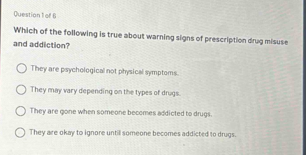 question 1 of 6\nwhich of the following is true about warning signs of prescription drug misuse and addiction?\nthey are psychological not physical symptoms.\nthey may vary depending on the types of drugs.\nthey are gone when someone becomes addicted to drugs.\nthey are okay to ignore until someone becomes addicted to drugs.