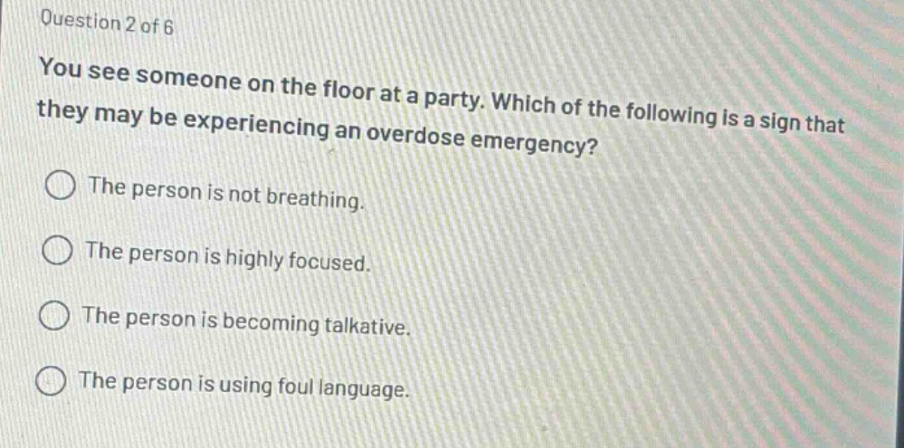 question 2 of 6\nyou see someone on the floor at a party. which of the following is a sign that they may be experiencing an overdose emergency?\nthe person is not breathing.\nthe person is highly focused.\nthe person is becoming talkative.\nthe person is using foul language.