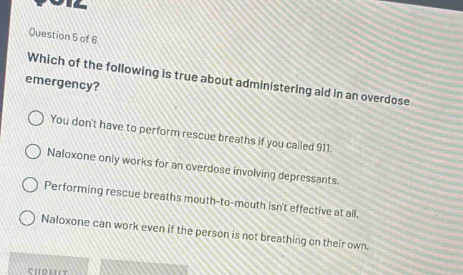 question 5 of 6\nwhich of the following is true about administering aid in an overdose emergency?\nyou dont have to perform rescue breaths if you called 911.\nnaloxone only works for an overdose involving depressants.\nperforming rescue breaths mouth - to - mouth isnt effective at all.\nnaloxone can work even if the person is not breathing on their own.