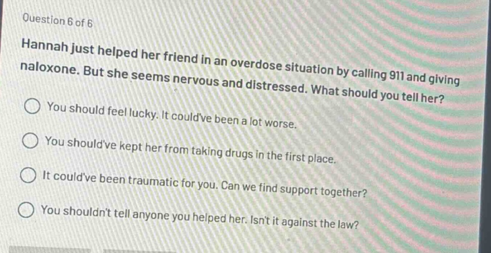 question 6 of 6\nhannah just helped her friend in an overdose situation by calling 911 and giving naloxone. but she seems nervous and distressed. what should you tell her?\nyou should feel lucky. it couldve been a lot worse.\nyou shouldve kept her from taking drugs in the first place.\nit couldve been traumatic for you. can we find support together?\nyou shouldnt tell anyone you helped her. isnt it against the law?