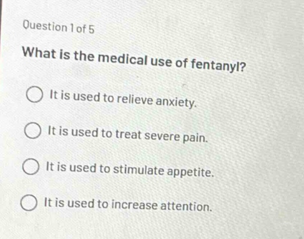 question 1 of 5\nwhat is the medical use of fentanyl?\nit is used to relieve anxiety.\nit is used to treat severe pain.\nit is used to stimulate appetite.\nit is used to increase attention.