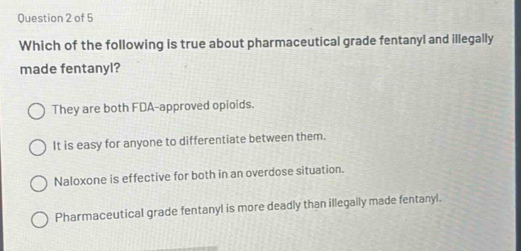 question 2 of 5\nwhich of the following is true about pharmaceutical grade fentanyl and illegally made fentanyl?\nthey are both fda - approved opioids.\nit is easy for anyone to differentiate between them.\nnaloxone is effective for both in an overdose situation.\npharmaceutical grade fentanyl is more deadly than illegally made fentanyl.