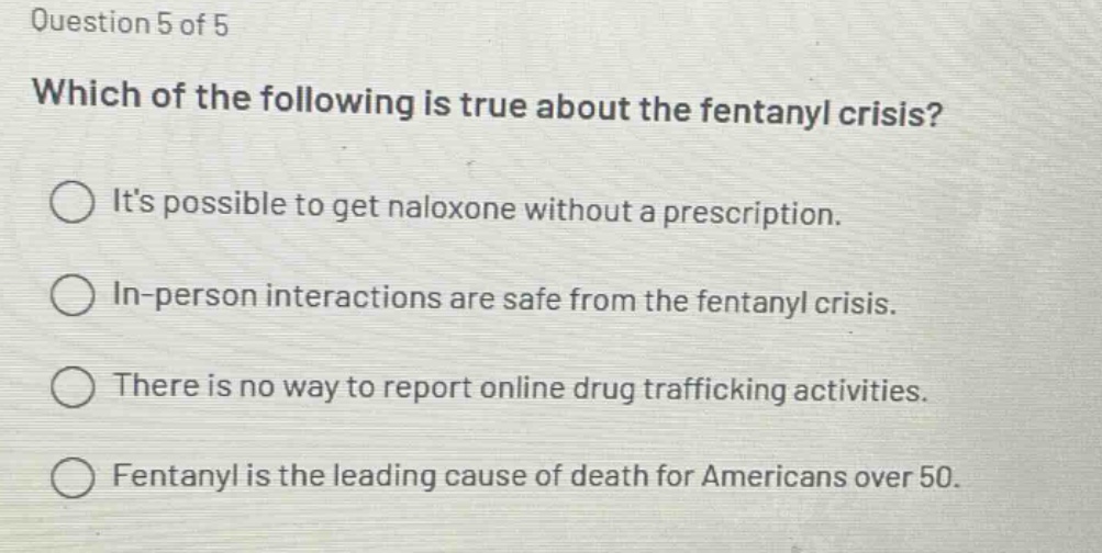 question 5 of 5\nwhich of the following is true about the fentanyl crisis?\nits possible to get naloxone without a prescription.\nin - person interactions are safe from the fentanyl crisis.\nthere is no way to report online drug trafficking activities.\nfentanyl is the leading cause of death for americans over 50.