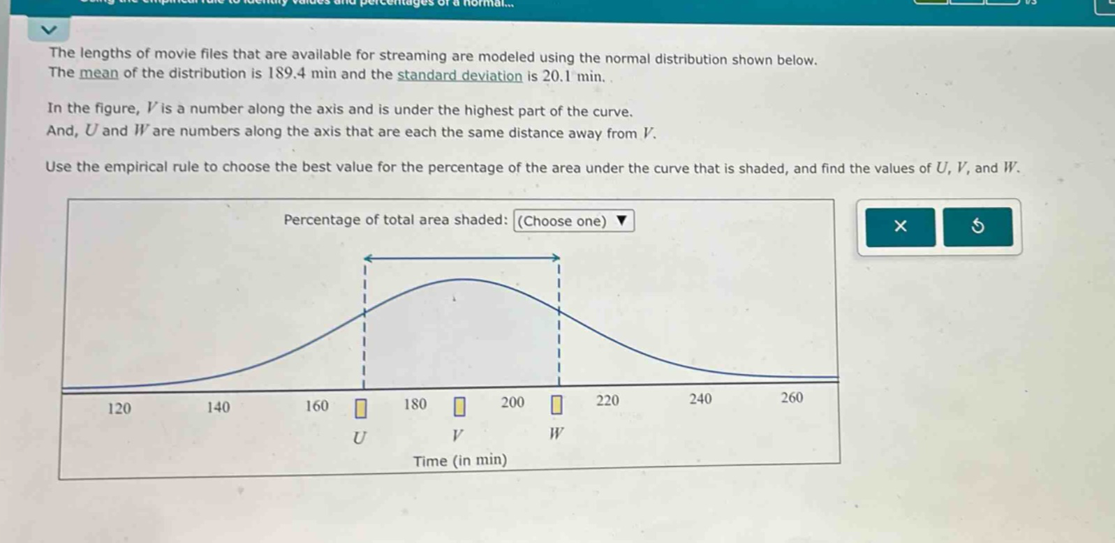 the lengths of movie files that are available for streaming are modeled using the normal distribution shown below. the mean of the distribution is 189.4 min and the standard deviation is 20.1 min. in the figure, v is a number along the axis and is under the highest part of the curve. and, u and w are numbers along the axis that are each the same distance away from v. use the empirical rule to choose the best value for the percentage of the area under the curve that is shaded, and find the values of u, v, and w. percentage of total area shaded: (choose one) time (in min)