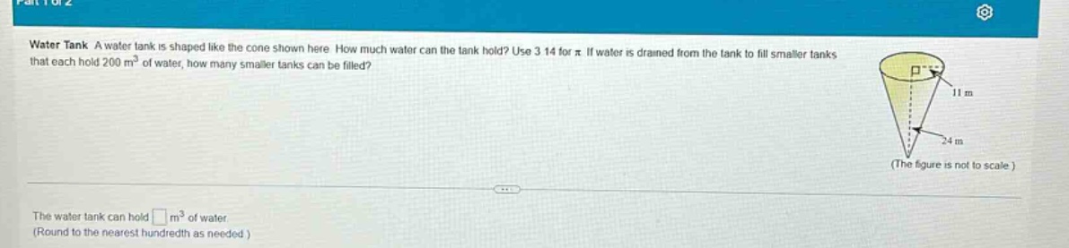 water tank a water tank is shaped like the cone shown here. how much water can the tank hold? use 3.14 for π. if water is drained from the tank to fill smaller tanks that each hold 200 m³ of water, how many smaller tanks can be filled? (the figure is not to scale.) the water tank can hold □ m³ of water. (round to the nearest hundredth as needed.)