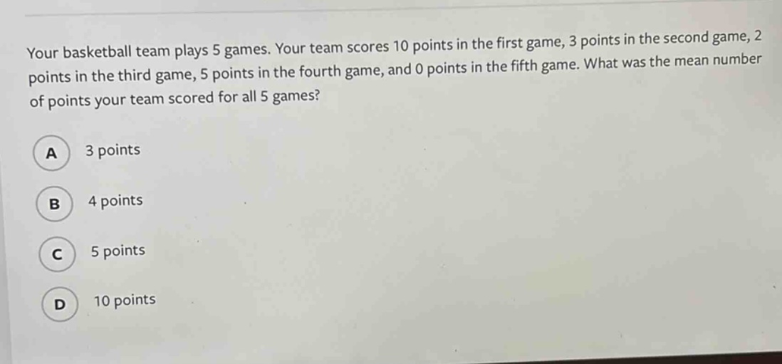 your basketball team plays 5 games. your team scores 10 points in the first game, 3 points in the second game, 2 points in the third game, 5 points in the fourth game, and 0 points in the fifth game. what was the mean number of points your team scored for all 5 games?\na 3 points\nb 4 points\nc 5 points\nd 10 points