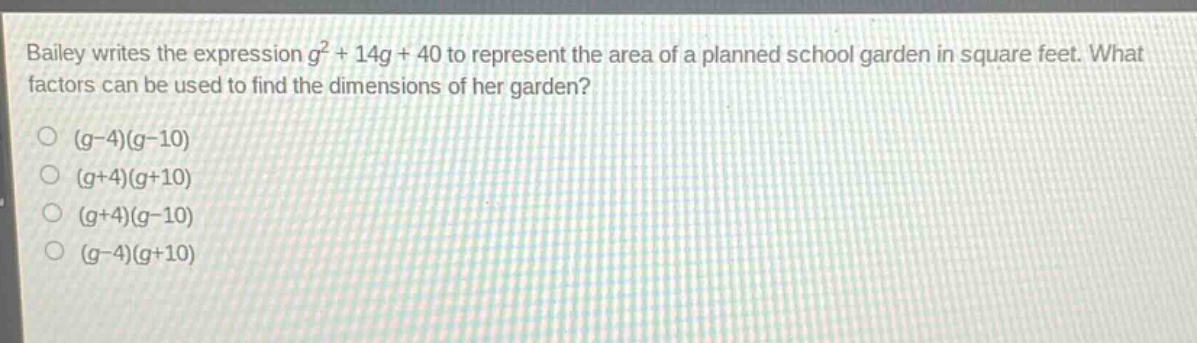 bailey writes the expression $g^{2}+14g + 40$ to represent the area of a planned school garden in square feet. what factors can be used to find the dimensions of her garden?\n$(g - 4)(g - 10)$\n$(g + 4)(g + 10)$\n$(g + 4)(g - 10)$\n$(g - 4)(g + 10)$