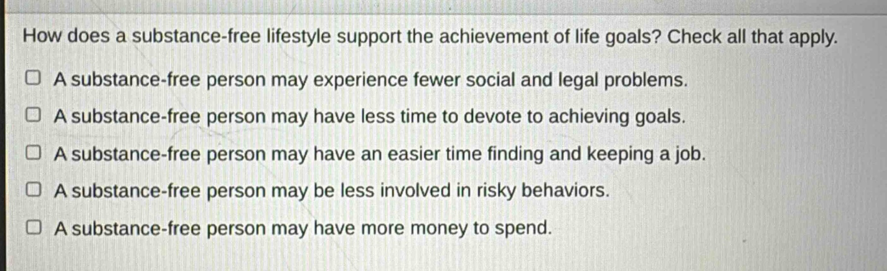 how does a substance - free lifestyle support the achievement of life goals? check all that apply.\na substance - free person may experience fewer social and legal problems.\na substance - free person may have less time to devote to achieving goals.\na substance - free person may have an easier time finding and keeping a job.\na substance - free person may be less involved in risky behaviors.\na substance - free person may have more money to spend.