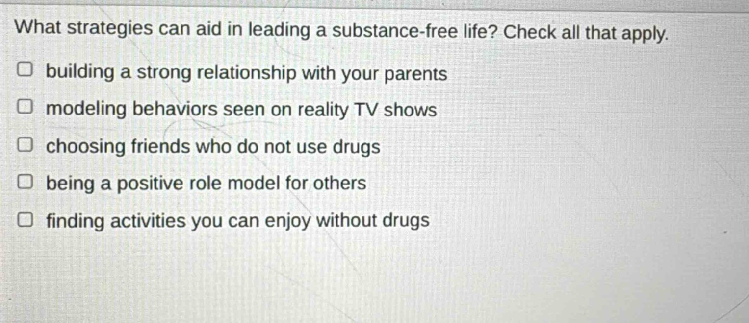 what strategies can aid in leading a substance - free life? check all that apply.\n□ building a strong relationship with your parents\n□ modeling behaviors seen on reality tv shows\n□ choosing friends who do not use drugs\n□ being a positive role model for others\n□ finding activities you can enjoy without drugs