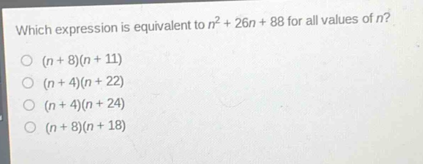 which expression is equivalent to $n^{2}+26n + 88$ for all values of $n$?\n$(n + 8)(n + 11)$\n$(n + 4)(n + 22)$\n$(n + 4)(n + 24)$\n$(n + 8)(n + 18)$