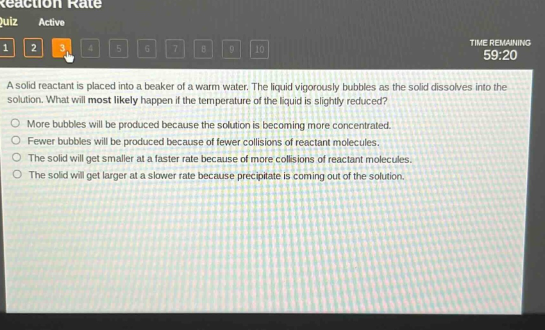 a solid reactant is placed into a beaker of a warm water. the liquid vigorously bubbles as the solid dissolves into the solution. what will most likely happen if the temperature of the liquid is slightly reduced?\nmore bubbles will be produced because the solution is becoming more concentrated.\nfewer bubbles will be produced because of fewer collisions of reactant molecules.\nthe solid will get smaller at a faster rate because of more collisions of reactant molecules.\nthe solid will get larger at a slower rate because precipitate is coming out of the solution.