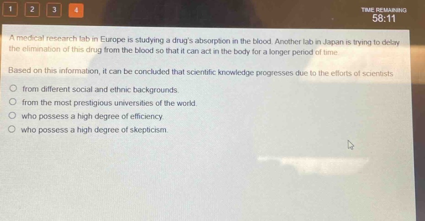 a medical research lab in europe is studying a drugs absorption in the blood. another lab in japan is trying to delay the elimination of this drug from the blood so that it can act in the body for a longer period of time. based on this information, it can be concluded that scientific knowledge progresses due to the efforts of scientists from different social and ethnic backgrounds. from the most prestigious universities of the world. who possess a high degree of efficiency. who possess a high degree of skepticism.