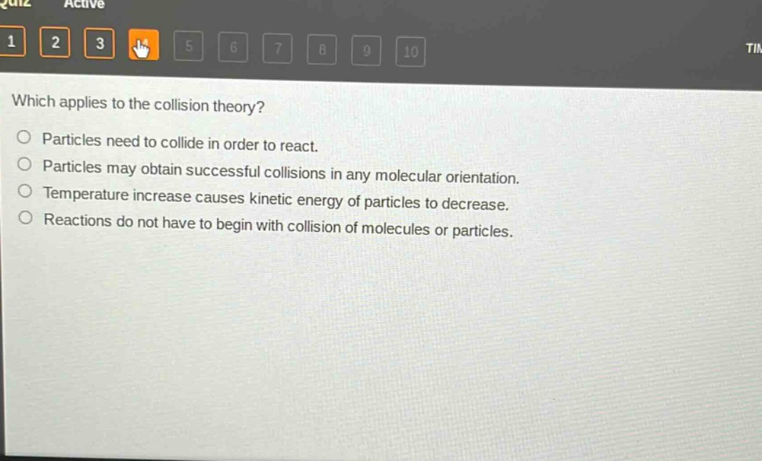 which applies to the collision theory?\nparticles need to collide in order to react.\nparticles may obtain successful collisions in any molecular orientation.\ntemperature increase causes kinetic energy of particles to decrease.\nreactions do not have to begin with collision of molecules or particles.