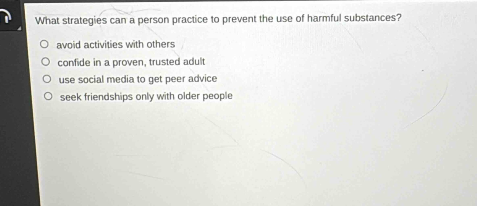what strategies can a person practice to prevent the use of harmful substances?\n○ avoid activities with others\n○ confide in a proven, trusted adult\n○ use social media to get peer advice\n○ seek friendships only with older people