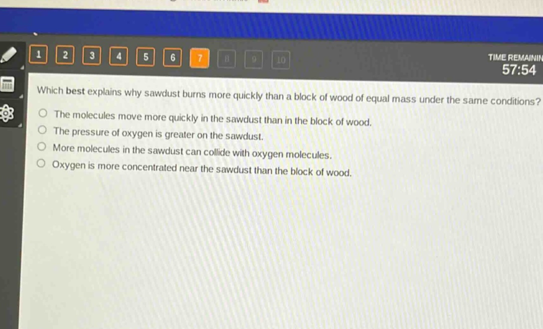 which best explains why sawdust burns more quickly than a block of wood of equal mass under the same conditions?\nthe molecules move more quickly in the sawdust than in the block of wood.\nthe pressure of oxygen is greater on the sawdust.\nmore molecules in the sawdust can collide with oxygen molecules.\noxygen is more concentrated near the sawdust than the block of wood.