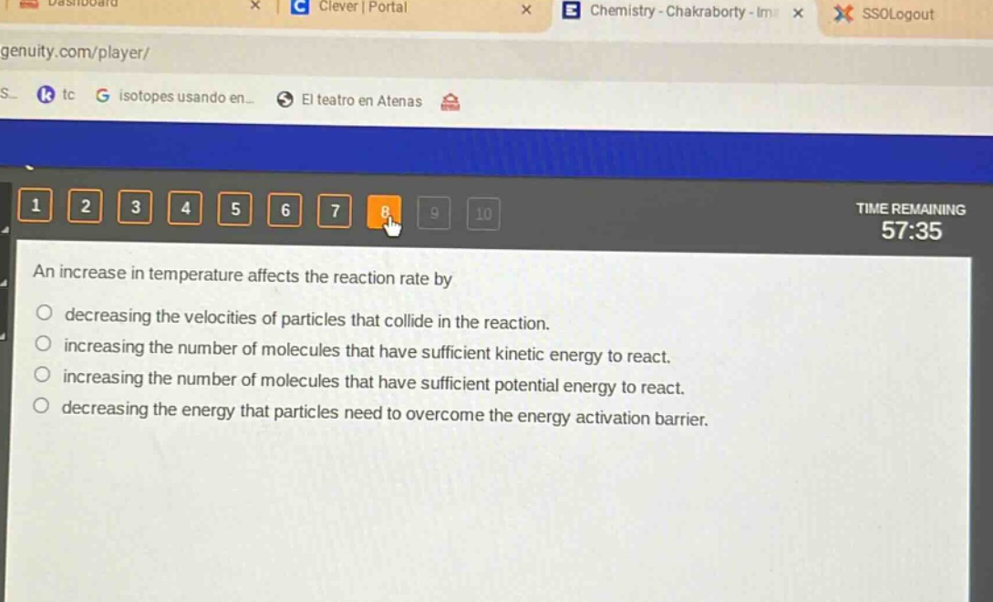 an increase in temperature affects the reaction rate by\ndecreasing the velocities of particles that collide in the reaction.\nincreasing the number of molecules that have sufficient kinetic energy to react.\nincreasing the number of molecules that have sufficient potential energy to react.\ndecreasing the energy that particles need to overcome the energy activation barrier.