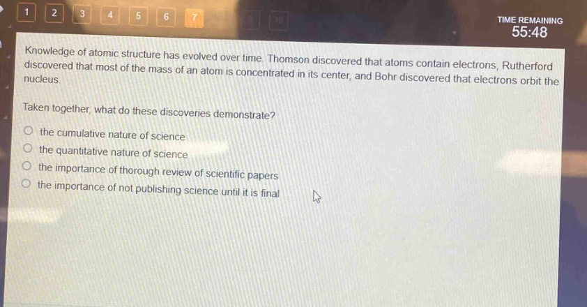 knowledge of atomic structure has evolved over time. thomson discovered that atoms contain electrons, rutherford discovered that most of the mass of an atom is concentrated in its center, and bohr discovered that electrons orbit the nucleus.\ntaken together, what do these discoveries demonstrate?\n○ the cumulative nature of science\n○ the quantitative nature of science\n○ the importance of thorough review of scientific papers\n○ the importance of not publishing science until it is final