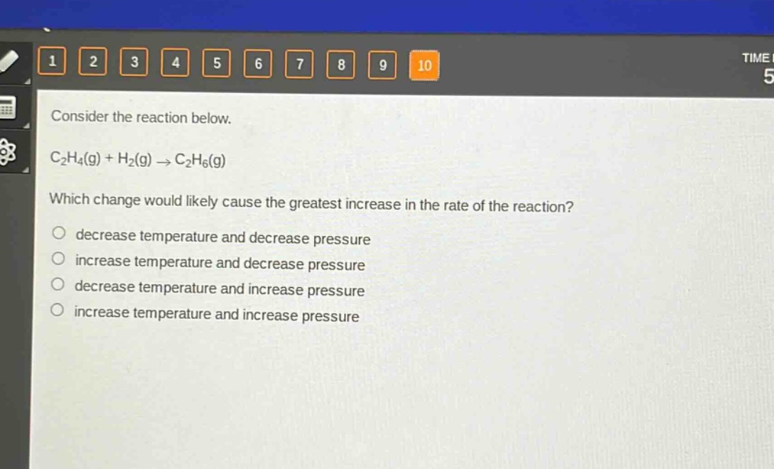 consider the reaction below.\nc₂h₄(g) + h₂(g) → c₂h₆(g)\nwhich change would likely cause the greatest increase in the rate of the reaction?\ndecrease temperature and decrease pressure\nincrease temperature and decrease pressure\ndecrease temperature and increase pressure\nincrease temperature and increase pressure