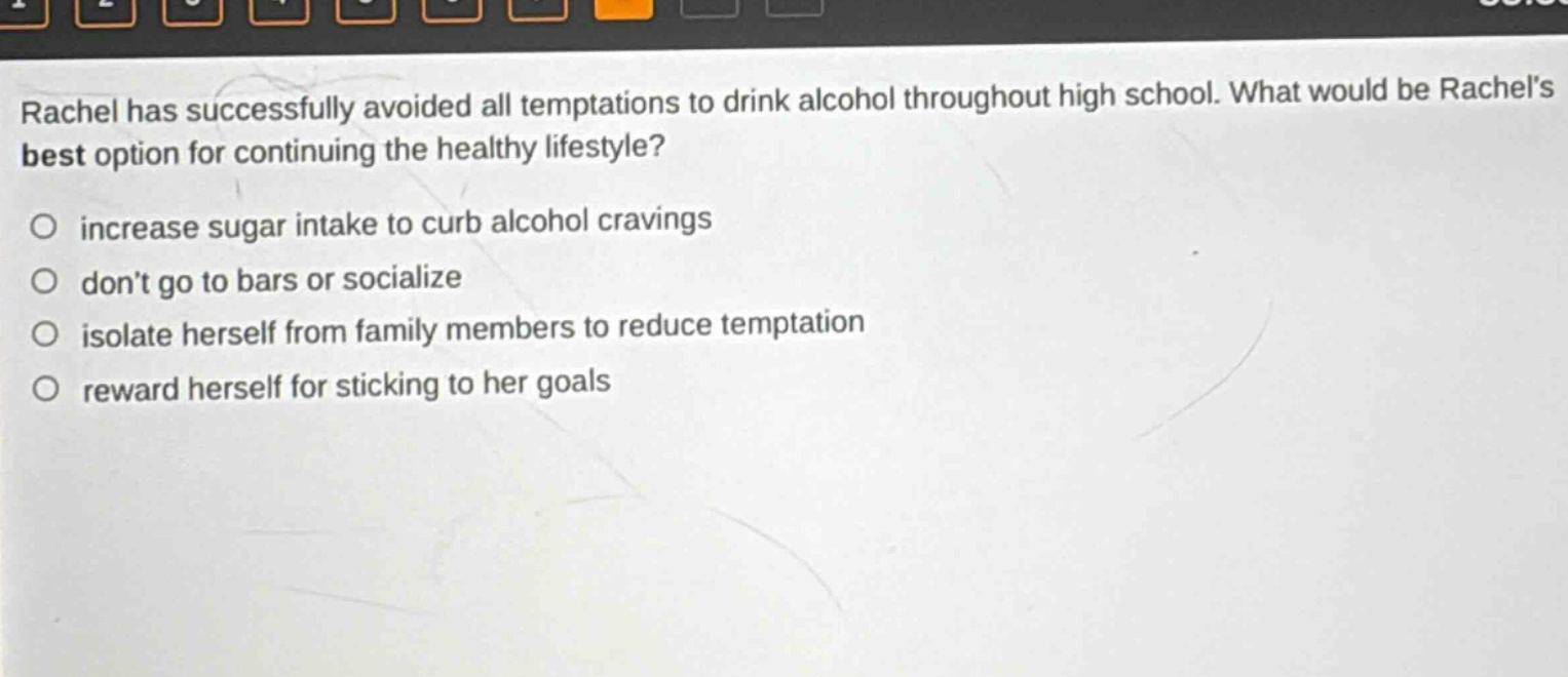 rachel has successfully avoided all temptations to drink alcohol throughout high school. what would be rachels best option for continuing the healthy lifestyle?\n○ increase sugar intake to curb alcohol cravings\n○ dont go to bars or socialize\n○ isolate herself from family members to reduce temptation\n○ reward herself for sticking to her goals