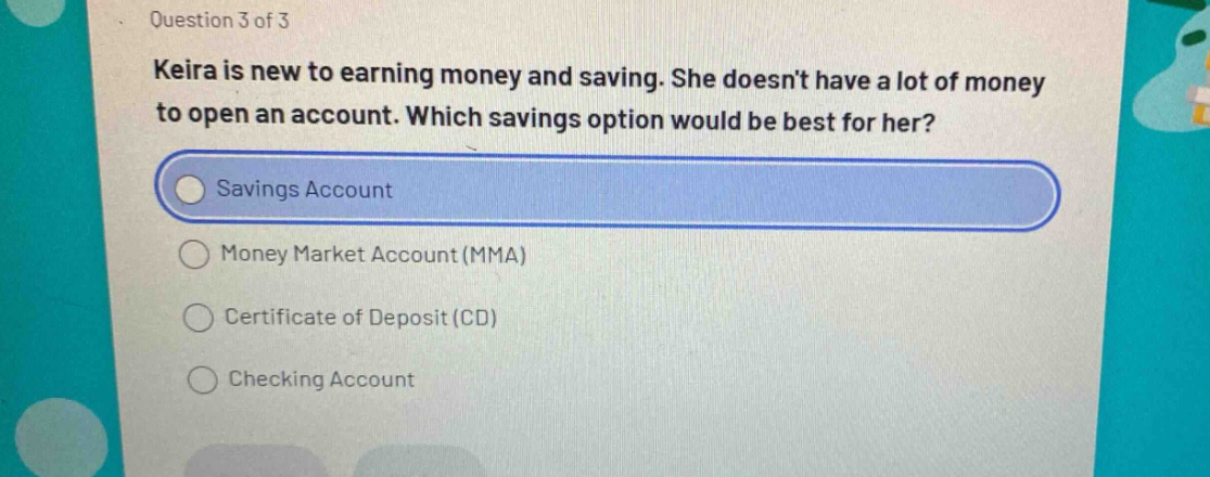 question 3 of 3\nkeira is new to earning money and saving. she doesnt have a lot of money to open an account. which savings option would be best for her?\nsavings account\nmoney market account (mma)\ncertificate of deposit (cd)\nchecking account