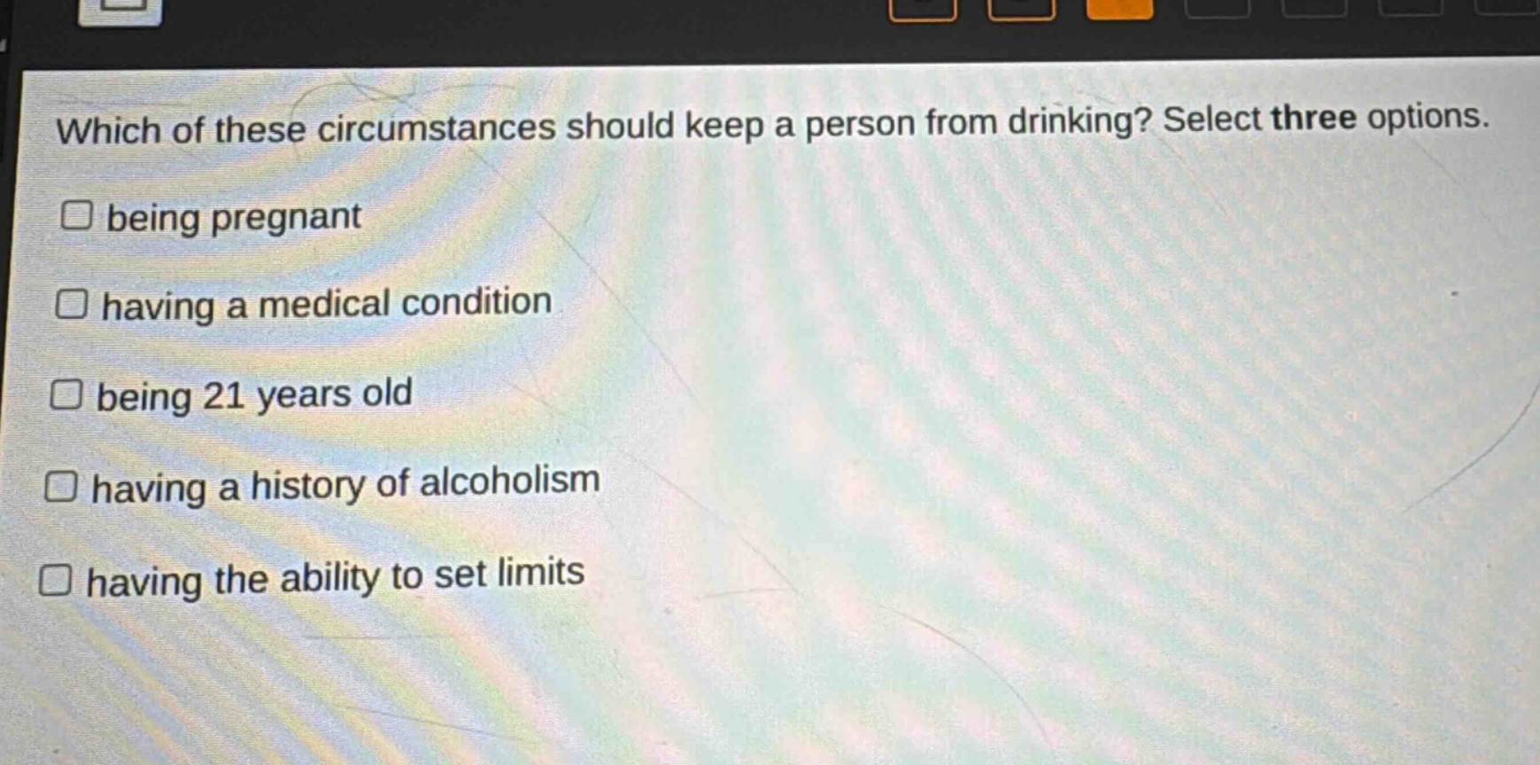 which of these circumstances should keep a person from drinking? select three options.\n□ being pregnant\n□ having a medical condition\n□ being 21 years old\n□ having a history of alcoholism\n□ having the ability to set limits